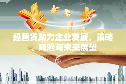 本溪经营贷助力企业发展，策略、风险与未来展望