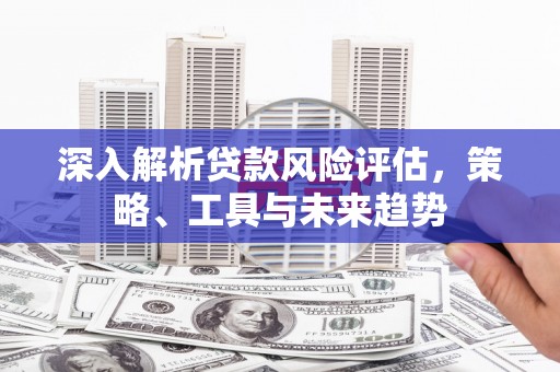 本溪深入解析贷款风险评估，策略、工具与未来趋势