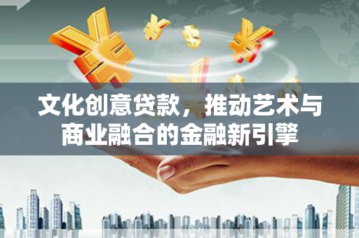 本溪文化创意贷款，推动艺术与商业融合的金融新引擎