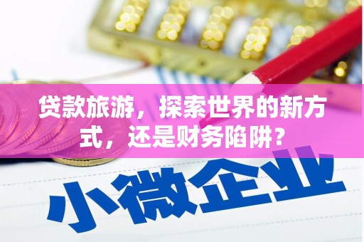 本溪贷款旅游，探索世界的新方式，还是财务陷阱？