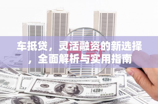 本溪车抵贷，灵活融资的新选择，全面解析与实用指南