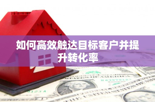 本溪如何高效触达目标客户并提升转化率
